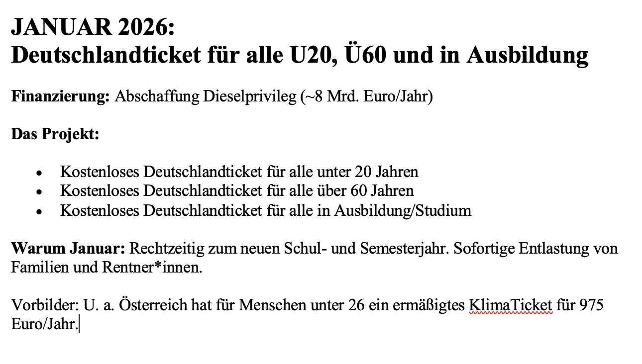 JANUAR 2026: Deutschlandticket für alle U20, Ü60 und in Ausbildung
Finanzierung: Abschaffung Dieselprivileg (~8 Mrd. Euro/Jahr)
Das Projekt:

Kostenloses Deutschlandticket für alle unter 20 Jahren
Kostenloses Deutschlandticket für alle über 60 Jahren
Kostenloses Deutschlandticket für alle in Ausbildung/Studium

Warum Januar:
Rechtzeitig zum neuen Schul- und Semesterjahr. Sofortige Entlastung von Familien und Rentner*innen.
Vorbild: Österreich hat für Menschen unter 26 ein ermäßigtes KlimaTicket für 975 Euro/Jahr 