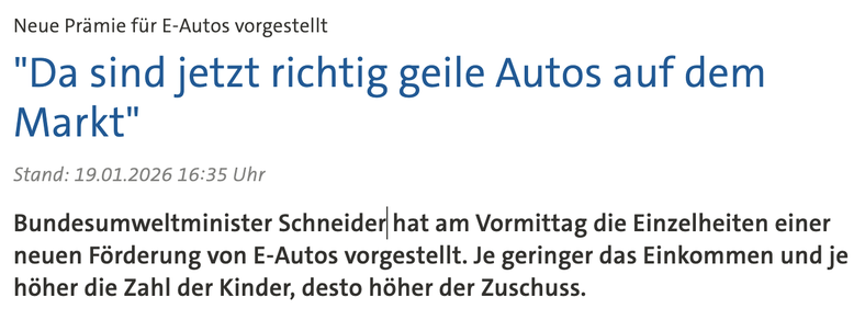 
Aufdruck auf Straßenpflaster zeigt ein Elektroauto mit einem Ladekabel
Player: audioRegierung stellt neue E-Auto-Prämie vor
4 Min
Neue Prämie für E-Autos vorgestellt "Da sind jetzt richtig geile Autos auf dem Markt"

Stand: 19.01.2026 16:35 Uhr

Bundesumweltminister Schneider hat am Vormittag die Einzelheiten einer neuen Förderung von E-Autos vorgestellt. Je geringer das Einkommen und je höher die Zahl der Kinder, desto höher der Zuschuss. 