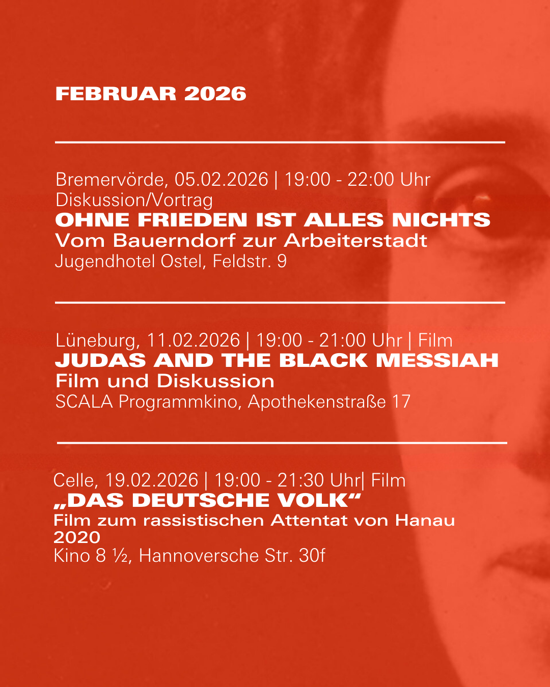 Veranstaltungshinweis für Februar 2026

Bremervörde, 05.02.2026 | 19:00 - 22:00 Uhr Diskussion/Vortrag  
Ohne Frieden ist alles nichts
Vom Bauerndorf zur Arbeiterstadt  
Jugendhotel Ostel, Feldstr. 9

Lüneburg, 11.02.2026 | 19:00 - 21:00 Uhr | Film  
Judas and the Black Messiah
Film und Diskussion  
SCALA Programmkino, Apothekenstraße 17

Celle, 19.02.2026 | 19:00 - 21:30 Uhr| Film
„Das Deutsche Volk“ 
Film zum rassistischen Attentat von Hanau 2020    
Kino 8 ½, Hannoversche Str. 30f