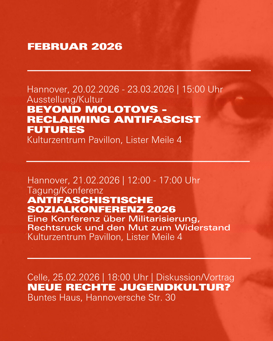 Veranstaltungshinweis für Februar 2026

Hannover, 20.02.2026 - 23.03.2026 | 15:00 Uhr Ausstellung/Kultur 
Beyond Molotovs - Reclaiming Antifascist Futures
Kulturzentrum Pavillon, Lister Meile 4

Hannover, 21.02.2026 | 12:00 - 17:00 Uhr 
Tagung/Konferenz 
Antifaschistische Sozialkonferenz 2026
Eine Konferenz über Militarisierung, Rechtsruck und den Mut zum Widerstand  
Kulturzentrum Pavillon, Lister Meile 4

Celle, 25.02.2026 | 18:00 Uhr | Diskussion/Vortrag
Neue rechte Jugendkultur? 
Buntes Haus, Hannoversche Str. 30