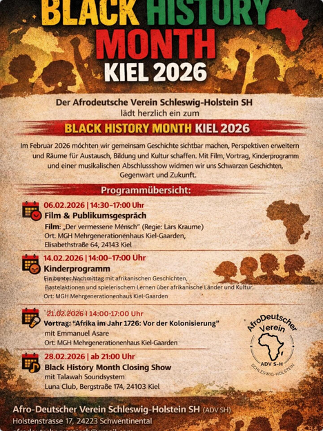 Der Afrodeutsche Verein Schleswig-Holstein SH
lädt herzlch ein zum
# BLACK HISTORY MONTH KIEL 2026 
Im Februar 2026 möchten wir gemeinsam Geschichte sichtbar machen, Perspektiven und Raume für Austausch, Bildung und Kultur schaffen.
 Mit Flim Vortrag, Kinderpogamm und einer musikalschen Abschlusshow widmen wir uns Schwarzer Geschichte, Gegenwart und Zukunft.
E=— Programmübersicht: ems
fist 06.02.2026 | 14:30-17:00 Uhr
ER Film & publikumsgesprach i
Film: Der vermessene Merch” (Regie: irs Kraume)
Ort. MGH Mehrgenerationenhaus Kiel Gaarden, (2
Sibert o4, 24143 Kil .
fish 14.02.2026 14:00-17:00 Uhr -
a
Kinderprogramm iB Pw
Bsraonanund speech tren te aS 4dr TERE
Pr —
ED Vrvesnita mse 6 ver er tortong* Son
mit Emmanuel Asare Fora
Ort MGs Mehvoeneraionentous Ki Garden ! \
Beet 26.02.2026 ab 21:00 Uhr Af 8
8 EB) back history month closing show N
2 mit Talawah Soundsystem > 4
BA Luna Club, Bergstr. 74, 24103 Kiel. go So