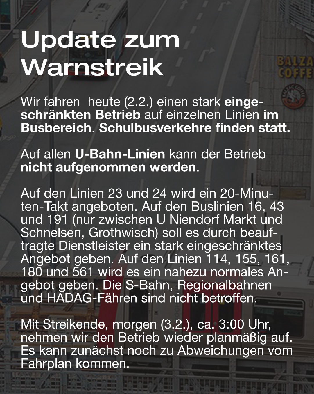 Wir fahren heute (2.2.) einen stark eingeschränkten Betrieb auf einzelnen Linien im Busbereich. Schulbusverkehre finden statt. Auf allen U-Bahn-Linien kann der Betrieb nicht aufgenommen werden.  Auf den Linien 23 und 24 wird ein 20-Minuten-Takt angeboten. Auf den Buslinien 16, 43 und 191 (nur zwischen U Niendorf Markt und Schnelsen, Grothwisch) soll es durch beauftragte Dienstleister ein stark eingeschränktes Angebot geben. Auf den Linien 114, 155, 161, 180 und 561 wird es ein nahezu normales Angebot geben. Die S-Bahn, Regionalbahnen und HADAG-Fähren sind nicht betroffen.  Mit Streikende, morgen (3.2.), ca. 3:00 Uhr, nehmen wir den Betrieb wieder planmäßig auf. Es kann zunächst noch zu Abweichungen vom Fahrplan kommen.