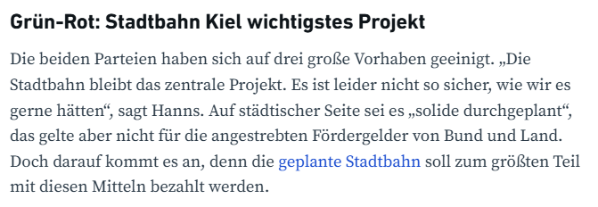 Screenshpt eines Absatzes aus dem Verlinkten Artikel

Grün-Rot: Stadtbahn Kiel wichtigstes Projekt
Die beiden Parteien haben sich auf drei große Vorhaben geeinigt. „Die Stadtbahn bleibt das zentrale Projekt. Es ist leider nicht so sicher, wie wir es gerne hätten“, sagt Hanns. Auf städtischer Seite sei es „solide durchgeplant“, das gelte aber nicht für die angestrebten Fördergelder von Bund und Land. Doch darauf kommt es an, denn die geplante Stadtbahn soll zum größten Teil mit diesen Mitteln be…