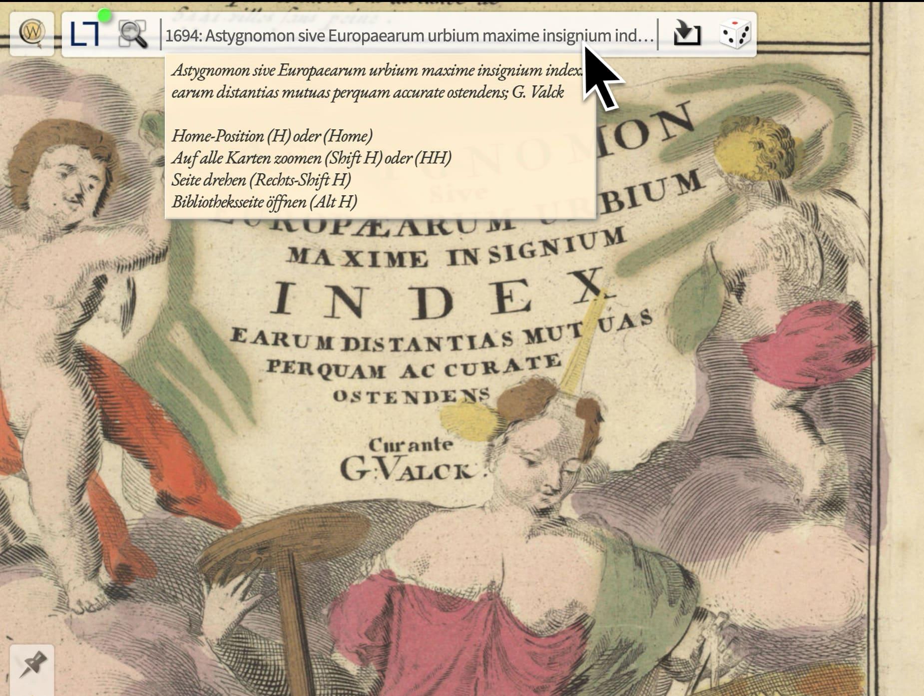 Toolbar mit 6 Kontrollelementen. Im gelben Tooltip steht: "Astygnomon sive Europaearum urbium maxime insignium index. earum distantias mutuas perquam accurate ostendens; G. Valck

Home-Position (H) oder (Home)
Auf alle Karten zoomen (Shift H) oder (HH)
Seite drehen (Rechts-Shift H)
Bibliotheksseite öffnen (Alt H)"