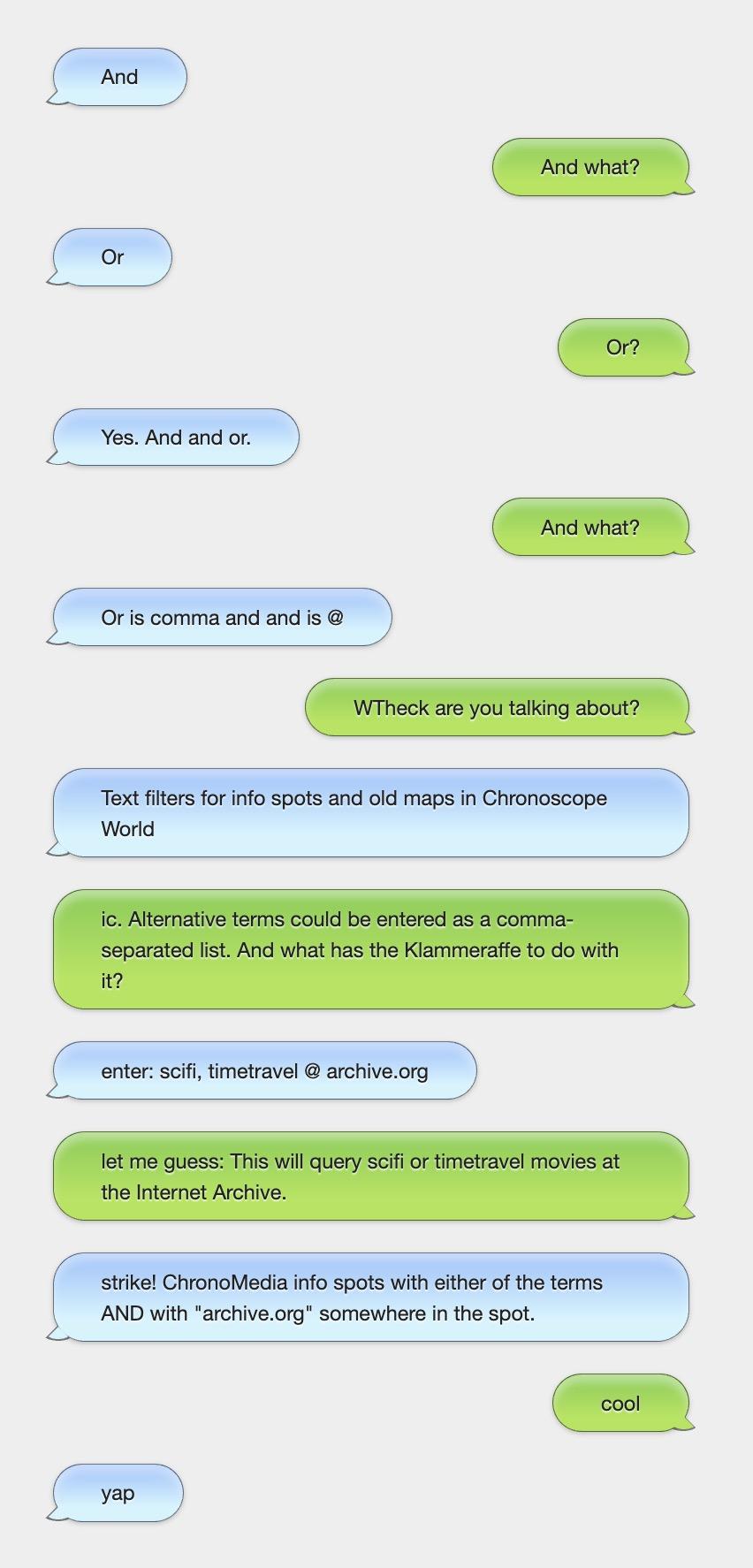 A chat dialog:
And
–And what?
Or
–Or?
Yes. And and or.
–And what?
Or is comma and and is @
–WTheck are you talking about?
Text filters for info spots and old maps in Chronoscope World
–ic. Alternative terms could be entered as a comma-separated list. And what has the Klammeraffe to do with it?
enter: scifi, timetravel @ archive.org
–let me guess: This will query scifi or timetravel movies at the Internet Archive.
strike! ChronoMedia info spots with either of the terms AND with "archive.org" somewhere in the spot.
–cool
yap