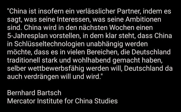 "China ist insofern ein verlässlicher Partner, indem es sagt, was seine Interessen, was seine Ambitionen sind. China wird in den nächsten Wochen einen 5-Jahresplan vorstellen, in dem klar steht, dass China in Schlüsseltechnologien unabhängig werden möchte, dass es in vielen Bereichen, die Deutschland traditionell stark und wohlhabend gemacht haben, selber wettbewerbsfähig werden will, Deutschland da auch verdrängen will und wird."

Bernhard Bartsch
Mercator Institute for China Studies