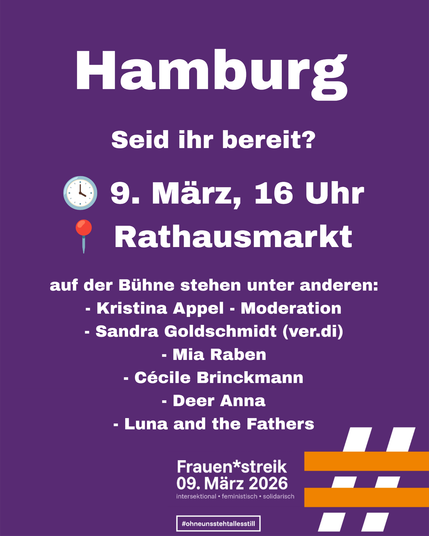Plakat:
Hamburg
Seid ihr bereit?
9. März, 16 Uhr
Rathausmarkt
auf der Bühne stehen unter anderen:
- Kristina Appel - Moderation
- Sandra Goldschmidt (ver.di)
- Mia Raben
- Cécile Brinckmann
- Deer Anna
- Luna and the Fathers
Frauen*streik
09. März 2026