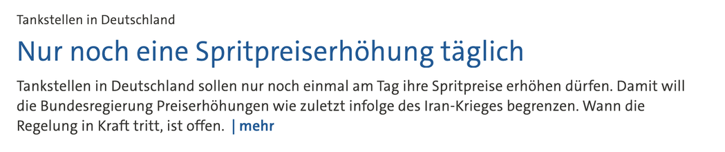 ankstellen in Deutschland Nur noch eine Spritpreiserhöhung täglich

Stand: 11.03.2026 • 15:05 Uhr

Tankstellen in Deutschland sollen nur noch einmal am Tag ihre Spritpreise erhöhen dürfen. Damit will die Bundesregierung Preiserhöhungen wie zuletzt infolge des Iran-Krieges begrenzen. Wann die Regelung in Kraft tritt, ist offen. 