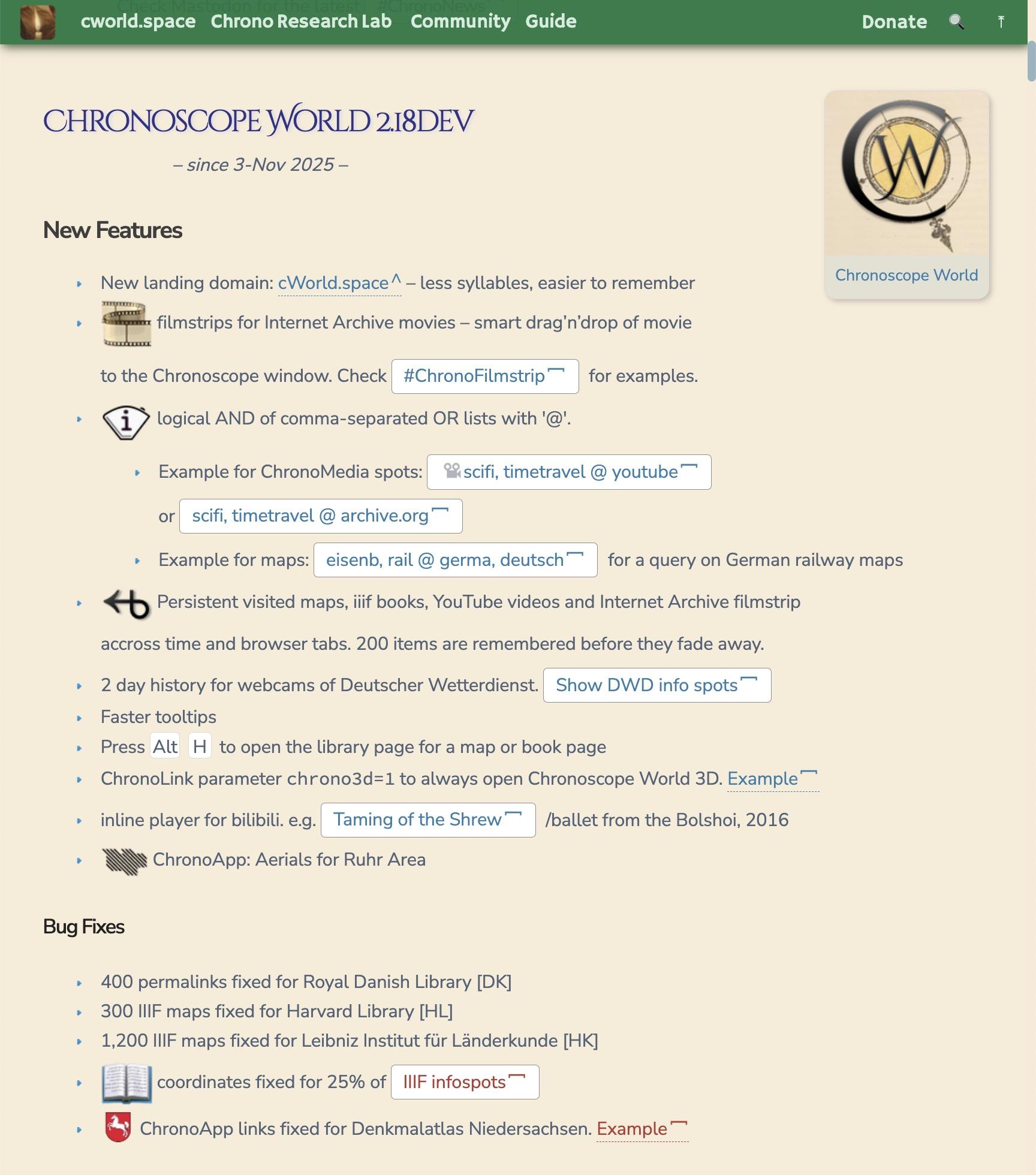 Chronoscope World 2.18dev
– since 3-Nov 2025 –

New Features
New landing domain: cWorld.space – less syllables, easier to remember
 filmstrips for Internet Archive movies – smart drag’n’drop of movie to the Chronoscope window. Check #ChronoFilmstrip for examples.
 logical AND of comma-separated OR lists with '@'.
Example for ChronoMedia spots: scifi, timetravel @ youtube or scifi, timetravel @ archive.org
Example for maps: eisenb, rail @ germa, deutsch for a query on German railway maps
 Persistent visited maps, iiif books, YouTube videos and Internet Archive filmstrip accross time and browser tabs. 200 items are remembered before they fade away.
2 day history for webcams of Deutscher Wetterdienst. Show DWD info spots
Faster tooltips
Press Alt H to open the library page for a map or book page
ChronoLink parameter chrono3d=1 to always open Chronoscope World 3D. Example
inline player for bilibili. e.g. Taming of the Shrew /ballet from the Bolshoi, 2016
 ChronoApp: Aerials for Ruhr Area
Bug Fixes
400 permalinks fixed for Royal Danish Library [DK]
300 IIIF maps fixed for Harvard Library [HL]
1,200 IIIF maps fixed for Leibniz Institut für Länderkunde [HK]
 coordinates fixed for 25% of IIIF infospots
Denkmalatlas Niedersachsen ChronoApp links fixed for Denkmalatlas Niedersachsen. Example