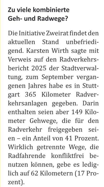 Zu viele kombinierte Geh- und Radwege?

Die Initiative Zweirat findet den aktuellen Stand unbefriedi-gend. Karsten Wirth sagte mit Verweis auf den Radverkehrs-bericht 2025 der Stadtverwal-tung, zum September vergangenen Jahres habe es in Stuttgart 365 Kilometer Radver-kehrsanlagen gegeben. Darin enthalten seien aber 149 Kilometer Gehwege, die für den Radverkehr freigegeben seien - ein Anteil von 41 Prozent.
Wirklich getrennte Wege, die Radfahrende konfliktfrei benutzen können, gebe es lediglich…