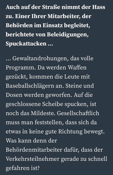 Frage: Auch auf der Straße nimmt der Hass zu. Einer Ihrer Mitarbeiter, der Behörden im Einsatz begleitet, berichtete von Beleidigungen, Spuckattacken …


Antwort: … Gewaltandrohungen, das volle Programm. Da werden Waffen gezückt, kommen die Leute mit Baseballschlägern an. Steine und Dosen werden geworfen. Auf die geschlossene Scheibe spucken, ist noch das Mildeste. Gesellschaftlich muss man feststellen, dass sich da etwas in keine gute Richtung bewegt. Was kann denn der Behördenmitarbeiter dafü…
