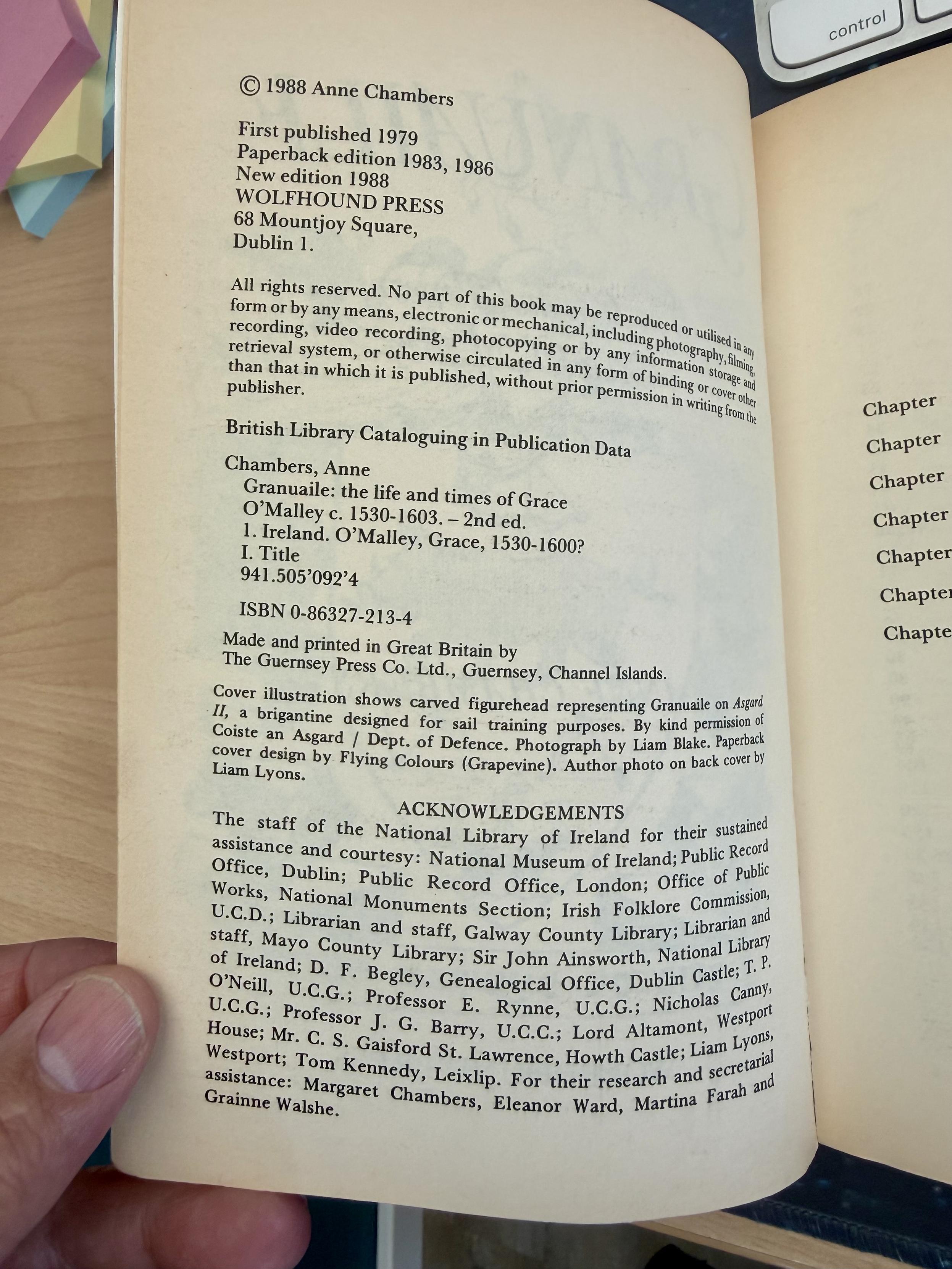 © 1988 Anne Chambers
First published 1979 
Paperback edition 1983, 1986 :
New edition 1988 
WOLFHOUND PRESS
4 68 Mountjoy Square,
Dublin 1.
Chambers, Anne
Granuaile: the life and times of Grace O’Malley c. 1530-1603. — 2nd ed.
1 Ireland. O’Malley, Grace, 1530-1600?