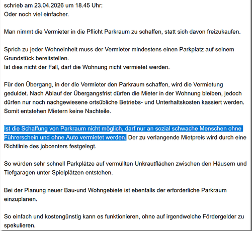 schrieb am 23.04.2026 um 18.45 Uhr:
Oder noch viel einfacher.
Man nimmt die Vermieter in die Pflicht Parkraum zu schaffen, statt sich davon freizukaufen.
Sprich zu jeder Wohneinheit muss der Vermieter mindestens einen Parkplatz auf seinem Grundstück bereitstellen.
Ist dies nicht der Fall, darf die Wohnung nicht vermietet werden.
Für den Übergang, in der die Vermieter den Parkraum schaffen, wird die Vermietung geduldet. Nach Ablauf der Übergangsfrist dürfen die Mieter in der Wohnung bleiben, …