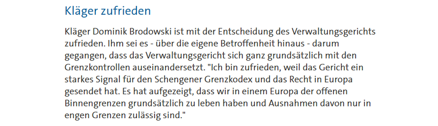 Kläger zufrieden

Kläger Dominik Brodowski ist mit der Entscheidung des Verwaltungsgerichts zufrieden. Ihm sei es - über die eigene Betroffenheit hinaus - darum gegangen, dass das Verwaltungsgericht sich ganz grundsätzlich mit den Grenzkontrollen auseinandersetzt. "Ich bin zufrieden, weil das Gericht ein starkes Signal für den Schengener Grenzkodex und das Recht in Europa gesendet hat. Es hat aufgezeigt, dass wir in einem Europa der offenen Binnengrenzen grundsätzlich zu leben haben und Ausnahm…