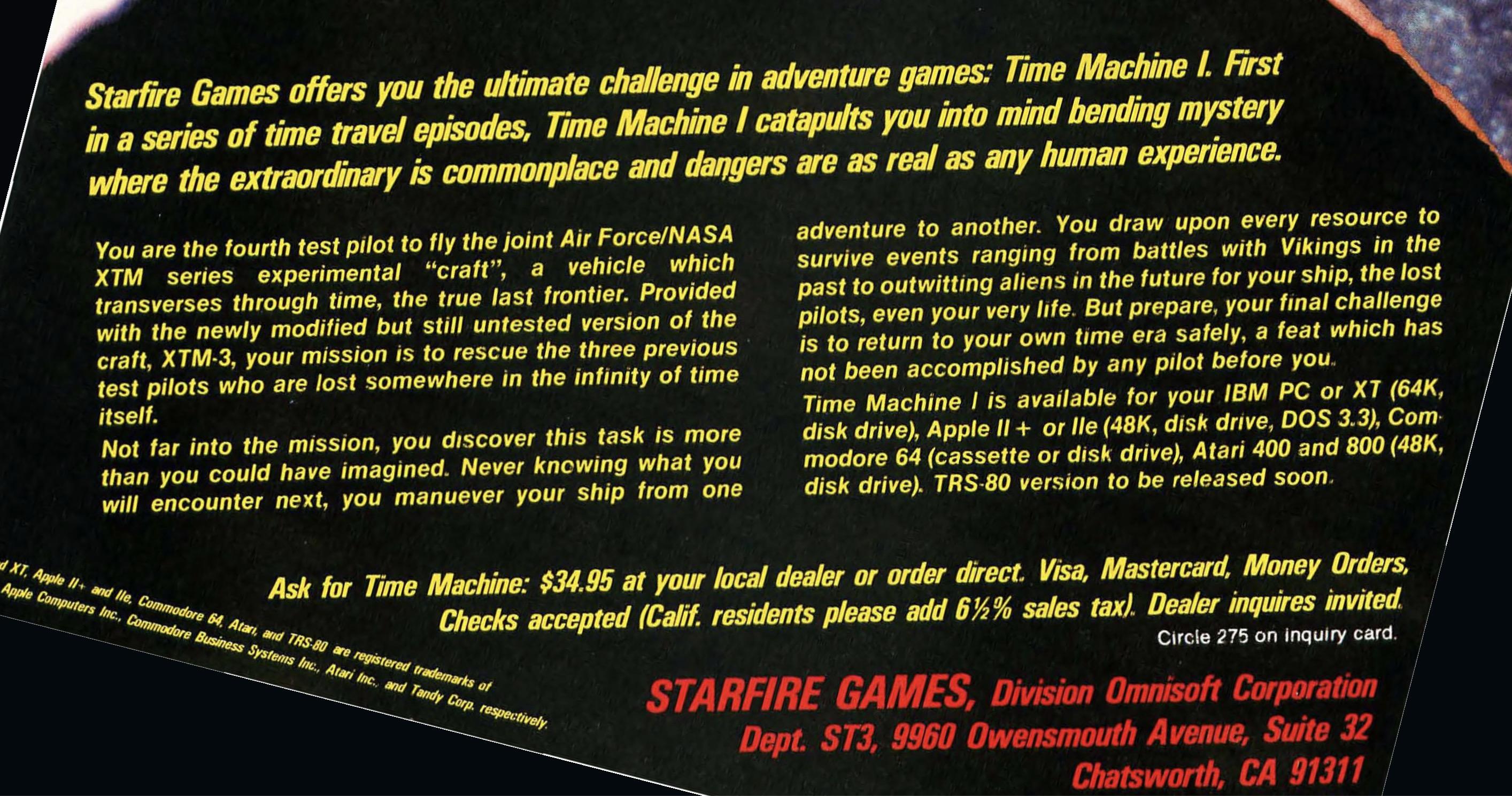 Starfire Games offers you the ultimate challenge in adventure games: Time Machine I. First in a series of time travel episodes, Time Machine I catapults you into mind bending mystery where the extraordinary is commonplace and dangers are as real as any human experience.
You are the fourth test pilot to fly the joint Air Force/NASA XTM series
experimental "craft", a vehicle which transverses through time, the true last frontier. Provided with the newly modified but still untested version of the craft, XM-3, your mission is to rescue the three previous test pilots who are lost somewhere in the infinity of time itself.