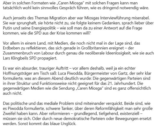 Aber in solchen Formaten wie „Caren Miosga“ mit solchen Fragen kann man tatsächlich wohl kein sinnvolles Gespräch führen, wie es dringend notwendig wäre.

Auch jenseits des Themas Migration aber war Miosgas Interviewführung miserabel. Sie war sprunghaft, sie hörte nicht zu, sie folgte keinem Gedanken, sprach lieber über Putin und seine Energiepolitik – wie soll man da zu einer Antwort auf die Frage kommen, wie die SPD aus der Krise kommen will?

Vor allem in einem Land, mit Medien, die noch nic…