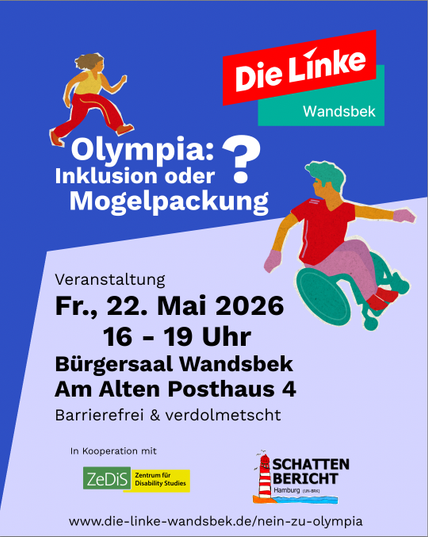 Veranstaltungsbanner:
Die Linke Wandsbek
Olympia: Inklusion oder Mogelpackung?
Veranstaltung 
Fr., 22. Mai 2026
16 - 19 Uhr
Biirgersaal Wandsbek
Am Alten Posthaus 4
Barrierefrei & verdolmetscht
In Kooperation mit ZeDis und Schattenbericht
www.die-linke-wandsbek.de/nein-zu-olympia
