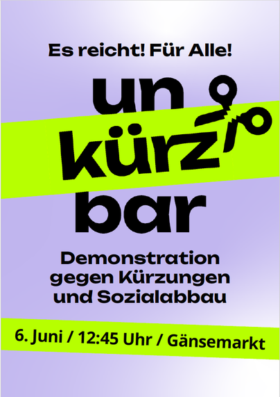 6. Juni / 12:45 Uhr / Gänsemarkt
Demonstration
gegen Kürzungen
und Sozialabbau
Es reicht! Für Alle!
Gegen die Sozialkürzungen
der Bundesregierung
Text von der Rückseite, Teil 1:
Wir haben die Schnauze voll von einer Bundesregierung, die das
Leben von Millionen Menschen, viele in prekären Lebenslagen,
weiter verschlechtert, während Reiche und Konzerne geschont
werden. Wir erleben eine systematische Umverteilung von unten
nach oben. Dieser Angriff auf den Sozialstaat wird begleitet von
Hetze g…
