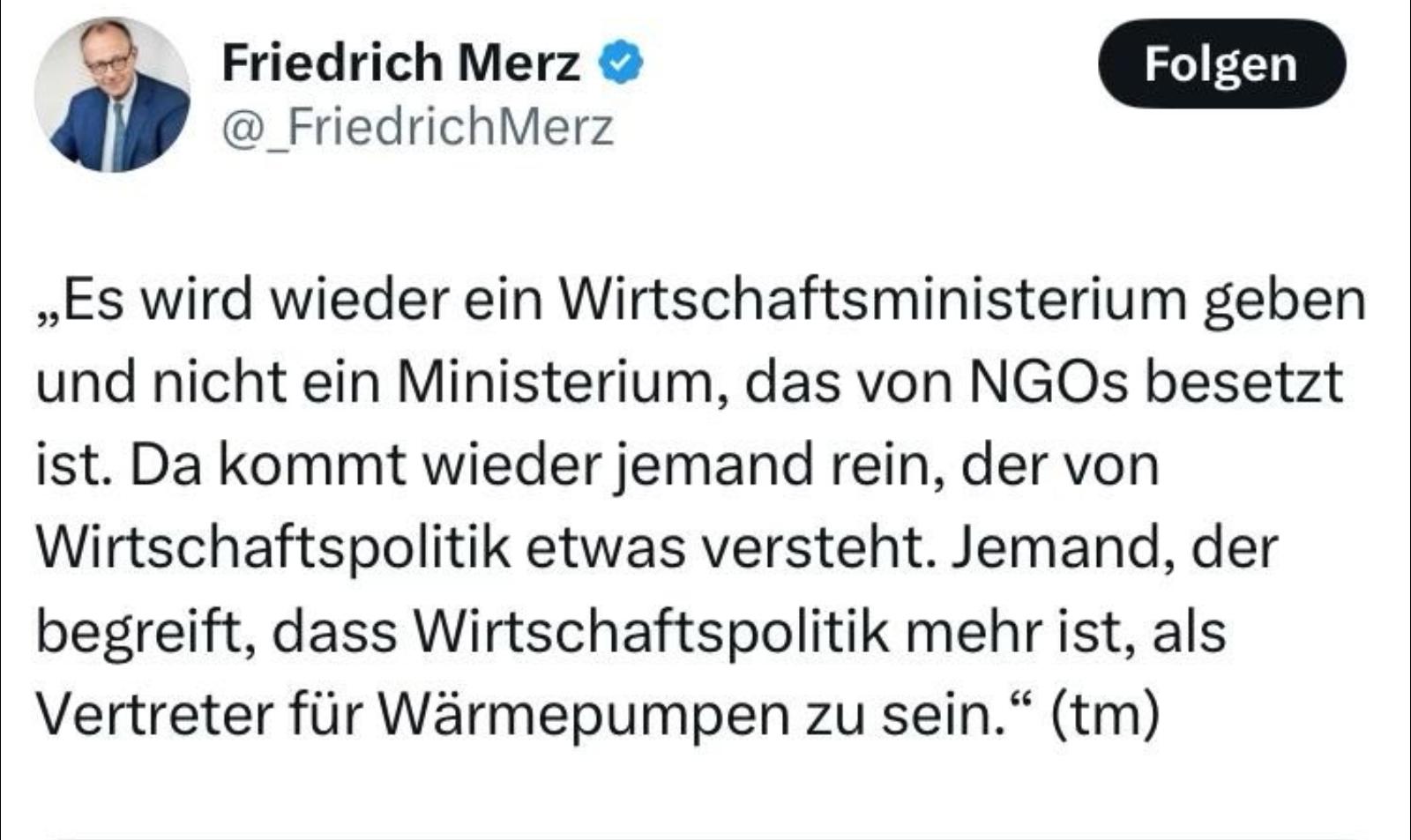 Friedrich Merz es wird wieder ein Wirtschaftsministerium geben und nicht ein Ministerium das von NGOs besetzt ist, da kommt wieder jemand rein der von wirtschaftspolitik etwas versteht jemand der begreift das wirtschaftspolitik mehr ist als Vertreter für Wärmepumpen zu sein