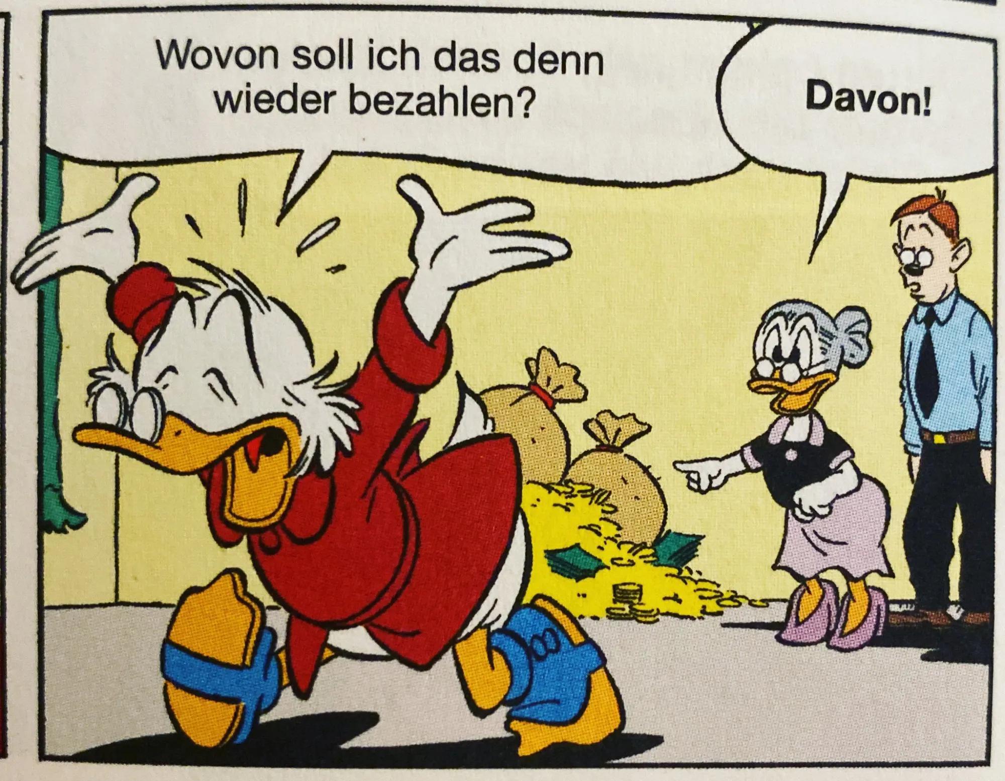Zeichnung Disney , Dagobert Duck vor seinem angehäuften Geld, 'wovon soll ich das denn wieder bezahlen', Daisy antwortet/zeigt auf Geld 'davon'