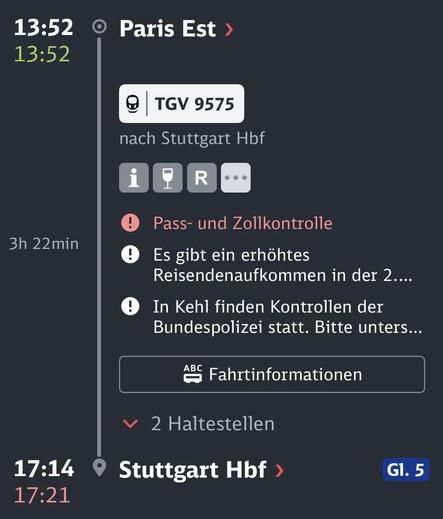 Screenshot aus der Bahn Navigator-App vom Fahrtverlauf des TGV9575

Abfahrt heute 13:52 Uhr in Paris Est
Geplante Ankunftszeit in Stuttgart: 17:14 Uhr. Korrigierte geplante Ankunftszeit: 17:21 Uhr.

Grund: Pass- und Zollkontrollen

In Kehl finden Kontrollen der Bundespolizei statt. Bitte unterstützen Sie den Kontrollvorgang und halten Ihren Reisepass oder Personalausweis sichtbar bereit und verlassen den Zug nicht. In der Folge kann es zu einer Abfahrtsverzögerung von bis zu 15 Minuten kommen.