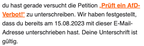 du hast gerade versucht, die Petition ,Prüft ein AfD-
Verbot!" zu unterschreiben. Wir haben festgestellt,
dass du bereits am 15.08.2023 mit dieser E-Mail-
Adresse unterschrieben hast. Deine Unterschrift ist
gültig.
