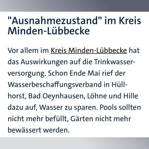 "Ausnahmezustand" im Kreis Minden-Lübbecke
Vor allem im Kreis Minden-Lübbecke hat das Auswirkungen auf die Trinkwasserversorgung. Schon Ende Mai rief der Wasserbeschaffungsverband in Hüllhorst, Bad Oeynhausen, Löhne und Hille dazu auf, Wasser zu sparen. Pools sollten nicht mehr befüllt, Gärten nicht mehr bewässert werden.