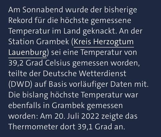 Am Sonnabend wurde der bisherige Rekord für die höchste gemessene Temperatur im Land geknackt. An der Station Grambek (Kreis Herzogtum Lauenburg) sei eine Temperatur von 39,2 Grad Celsius gemessen worden, teilte der Deutsche Wetterdienst (DWD) auf Basis vorläufiger Daten mit. Die bislang höchste Temperatur war ebenfalls in Grambek gemessen worden: Am 20. Juli 2022 zeigte das Thermometer dort 39,1 Grad an.