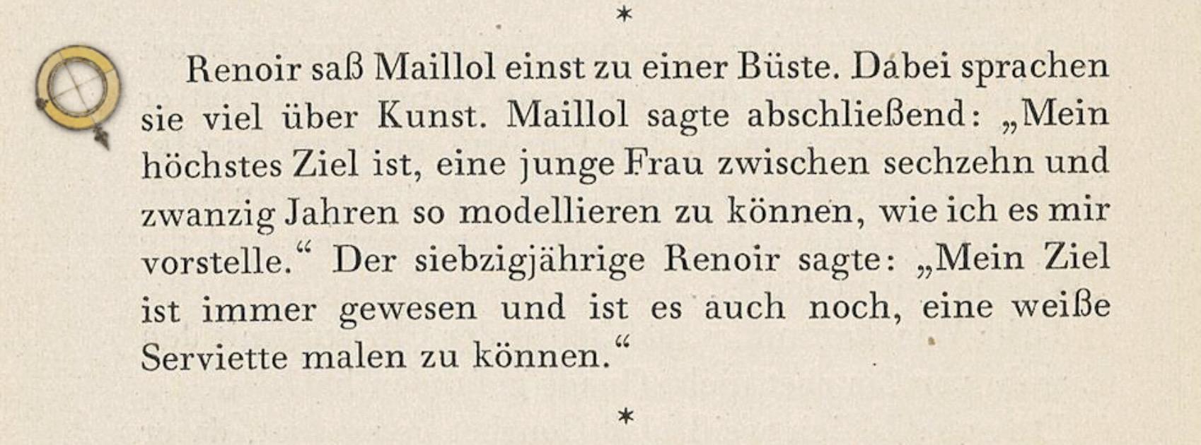 Buchausschnitt: Renoir saß Maillol einst zu einer Büste. Dabei sprachen sie viel über Kunst. Maillol sagte abschließend: „Mein höchstes Ziel ist, eine junge Frau zwischen sechzehn und zwanzig Jahren so modellieren zu können, wie ich es mir vorstelle." Der siebzigjährige Renoir sagte: „Mein Ziel ist immer gewesen und ist es auch noch, eine weiße
Serviette malen zu können."