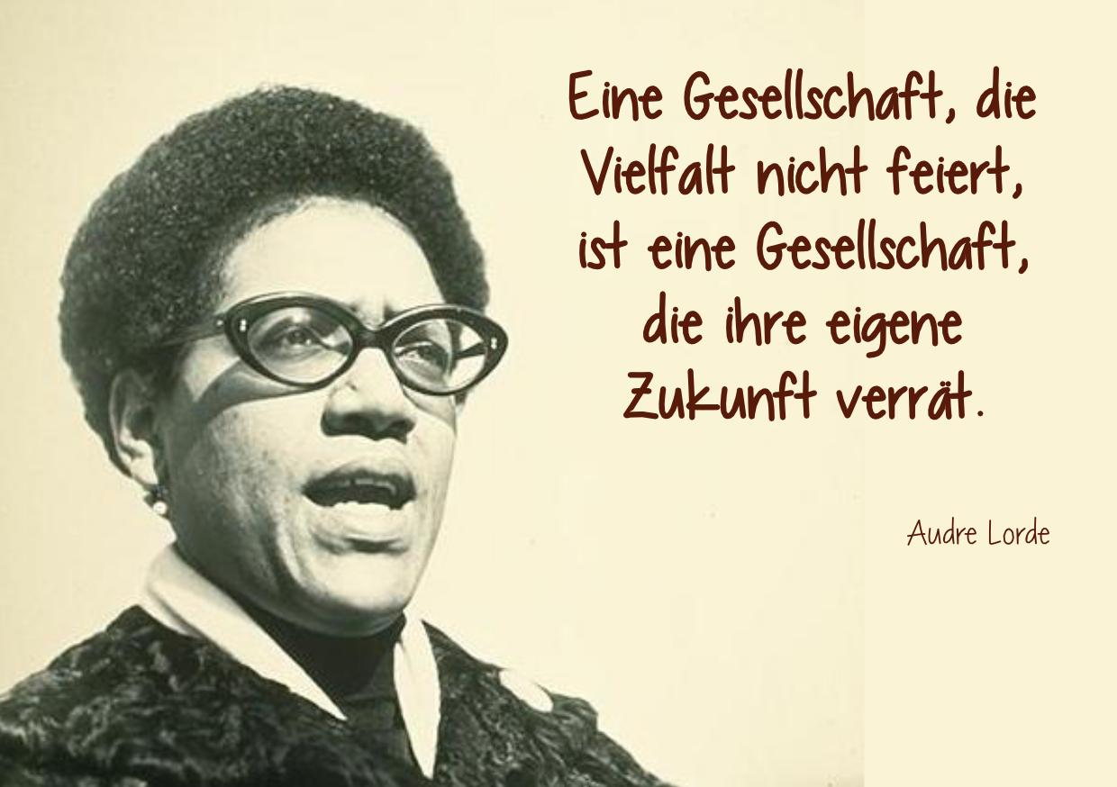 Zu sehen ist ein Schwarz-Weiss-Foto einer älteren Audre Lorde. Daneben steht:

"Eine Gesellschaft, die Vielfalt nicht feiert, 
ist eine Gesellschaft, die ihre eigene Zukunft verrät.

Audre Lorde"