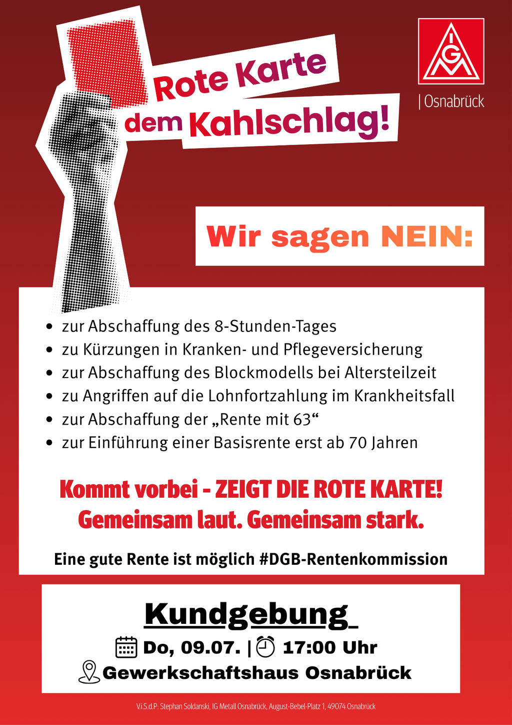 Alt-Text:
Rotes Plakat der IG Metall Osnabrück mit einer stilisierten roten Karte und dem Slogan „Rote Karte dem Kahlschlag!“. Darunter steht: „Wir sagen NEIN:“ gefolgt von den Punkten: Abschaffung des 8-Stunden-Tages, Kürzungen in Kranken- und Pflegeversicherung, Abschaffung des Blockmodells bei Altersteilzeit, Angriffen auf die Lohnfortzahlung im Krankheitsfall, Abschaffung der „Rente mit 63“ sowie Einführung einer Basisrente erst ab 70 Jahren. Anschließend der Aufruf: „Kommt vorbei – ZEIGT DIE ROTE KARTE! Gemeinsam laut. Gemeinsam stark.“ sowie „Eine gute Rente ist möglich #DGB-Rentenkommission“. Im unteren Bereich werden Ort und Zeit der Kundgebung genannt: Donnerstag, 09.07., 17:00 Uhr, Gewerkschaftshaus Osnabrück.
