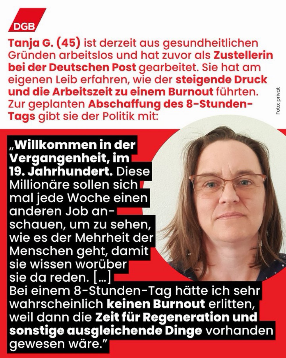 DGB-Grafik mit einem Porträtfoto von Tanja G. (45), die aus gesundheitlichen Gründen arbeitslos ist und zuvor als Zustellerin bei der Deutschen Post gearbeitet hat. Im Text berichtet sie, dass der steigende Druck und die Arbeitszeit zu einem Burnout geführt haben. Zur geplanten Abschaffung des 8-Stunden-Tags sagt sie: „Willkommen in der Vergangenheit, im 19. Jahrhundert. Diese Millionäre sollen sich mal jede Woche einen anderen Job anschauen, um zu sehen, wie es der Mehrheit der Menschen geht, damit sie wissen, worüber sie da reden. [...] Bei einem 8-Stunden-Tag hätte ich sehr wahrscheinlich keinen Burnout erlitten, weil dann die Zeit für Regeneration und sonstige ausgleichende Dinge vorhanden gewesen wäre.“