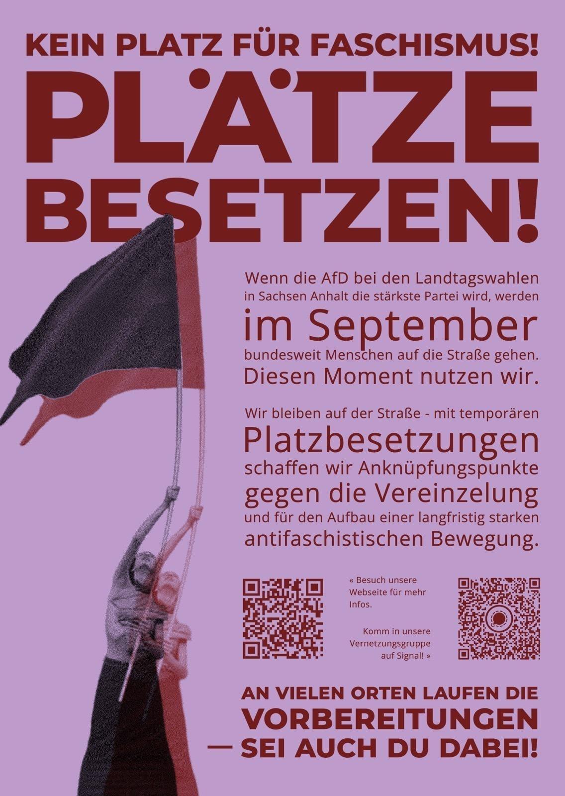 Doppelbild-Grafik: ein Mensch schwenkt einmal eine schwarze und einmal eine rote Fahne

 KEIN PLATZ FÜR FASCHISMUS! PLÄTZE BESETZEN!

Wenn die AfD bei den Landtagswahlen in Sachsen-Anhalt die stärkste Partei wird, werden im September bundesweit Menschen auf die Straße gehen. Diesen Moment nutzen wir. Wir bleiben auf der Straße – mit temporären Platzbesetzungen schaffen wir Anknüpfungspunkte gegen die Vereinzelung und für den Aufbau einer langfristig starken antifaschistischen Bewegung.

Besuch unsere Webseite für mehr Infos: https://demosneudenken.noblogs.org/  
(QR-Code)

Komm in unsere Vernetzungsgruppe auf Signal: https://t1p.de/x0b5d
(QR-Code)

AN VIELEN ORTEN LAUFEN DIE VORBEREITUNGEN
- SEI AUCH DU DABEI!