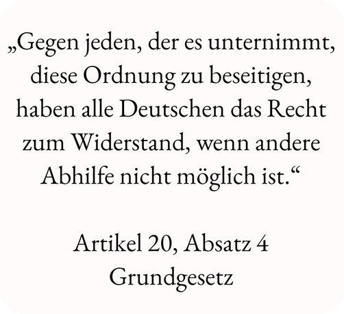 „Gegen jeden, der es unternimmt, diese Ordnung zu beseitigen, haben alle Deutschen das Recht zum Widerstand, wenn andere Abhilfe nicht möglich ist.“
Artikel 20, Absatz 4
Grundgesetz