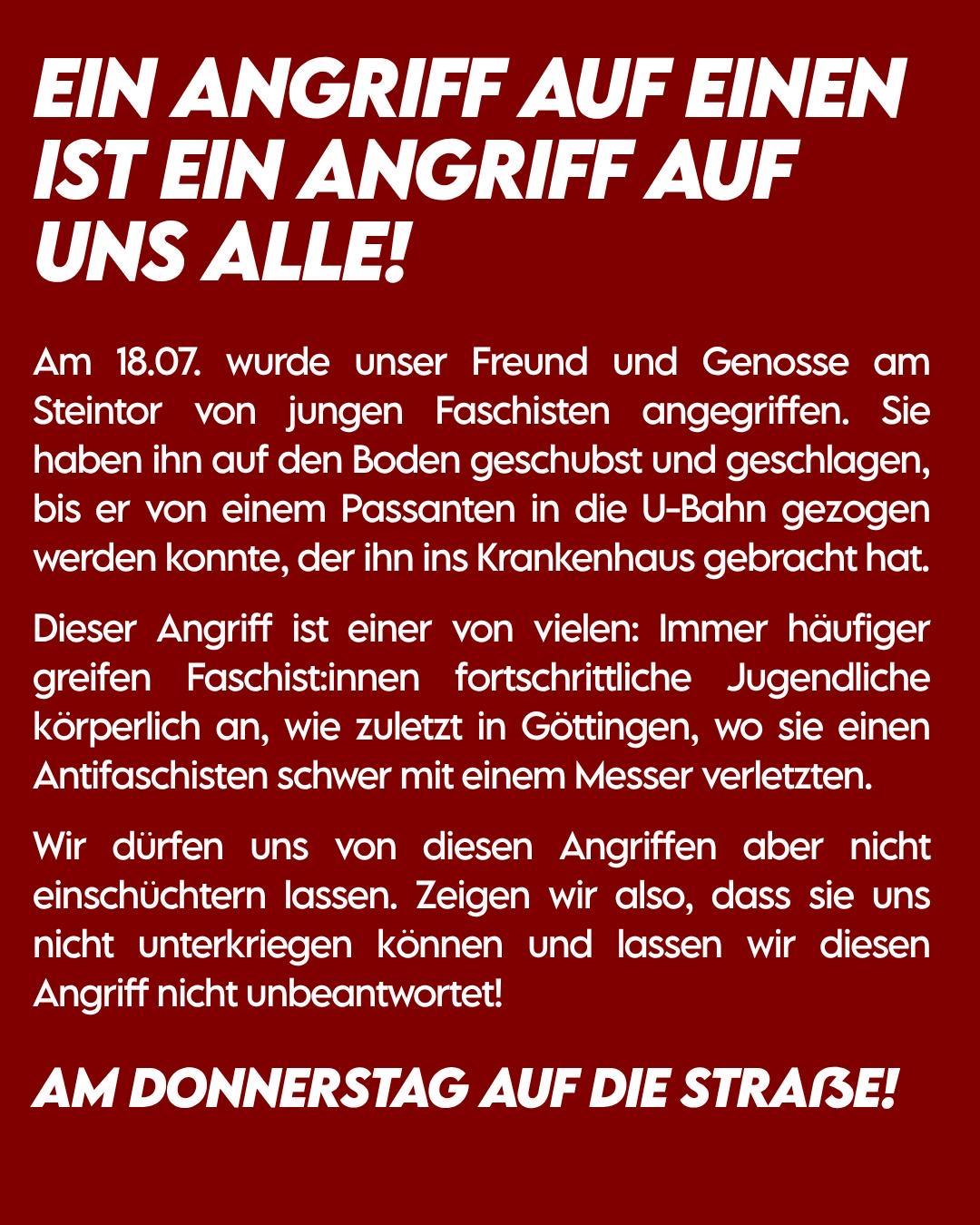 EIN ANGRIFF AUF EINEN IST EIN ANGRIFF AUF UNS ALLE!
Am 18.07. wurde unser Freund und Genosse am Steintor von jungen
Faschisten angegriffen. Sie haben ihn auf den Boden geschubst und geschlagen, bis er von einem Passanten in die U-Bahn gezogen werden konnte, der ihn ins Krankenhaus gebracht hat.
Dieser Angriff ist einer von vielen: Immer häufiger greifen Faschistinnen fortschrittliche Jugendliche körperlich an, wie zuletzt in Göttingen, wo sie einen Antifaschisten schwer mit einem Messer verletzten.
Wir dürfen uns von diesen Angriffen aber nicht einschüchtern lassen. Zeigen wir also, dass sie uns nicht unterkriegen können und lassen wir diesen Angriff nicht unbeantwortet!
AM DONNERSTAG AUF DIE STRASSE!