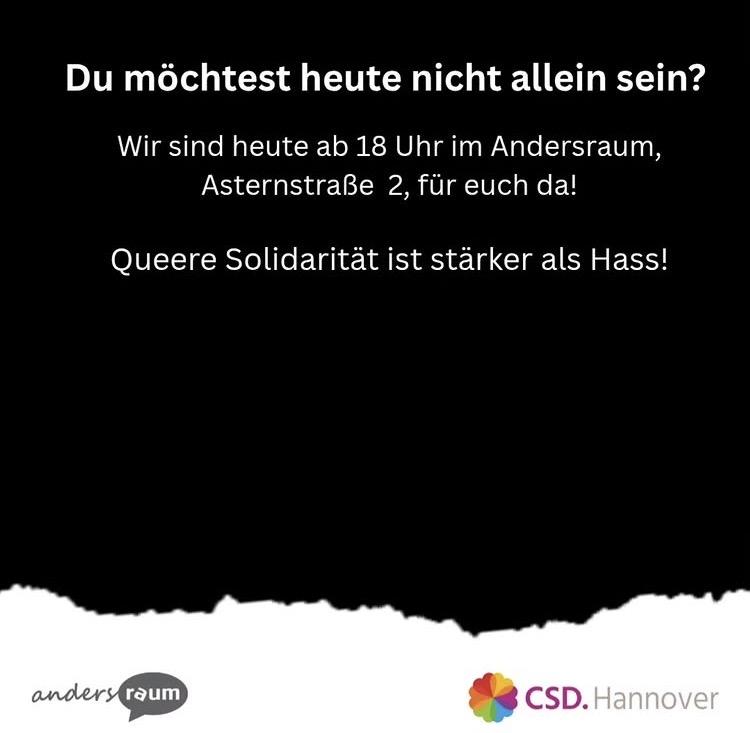 Du möchtest heute nicht allein sein?
Wir sind heute ab 18 Uhr im Andersraum, Asternstraße 2, für euch da!
Queere Solidarität ist stärker als Hass!
(Logos vom andersraum und HannoverCSD