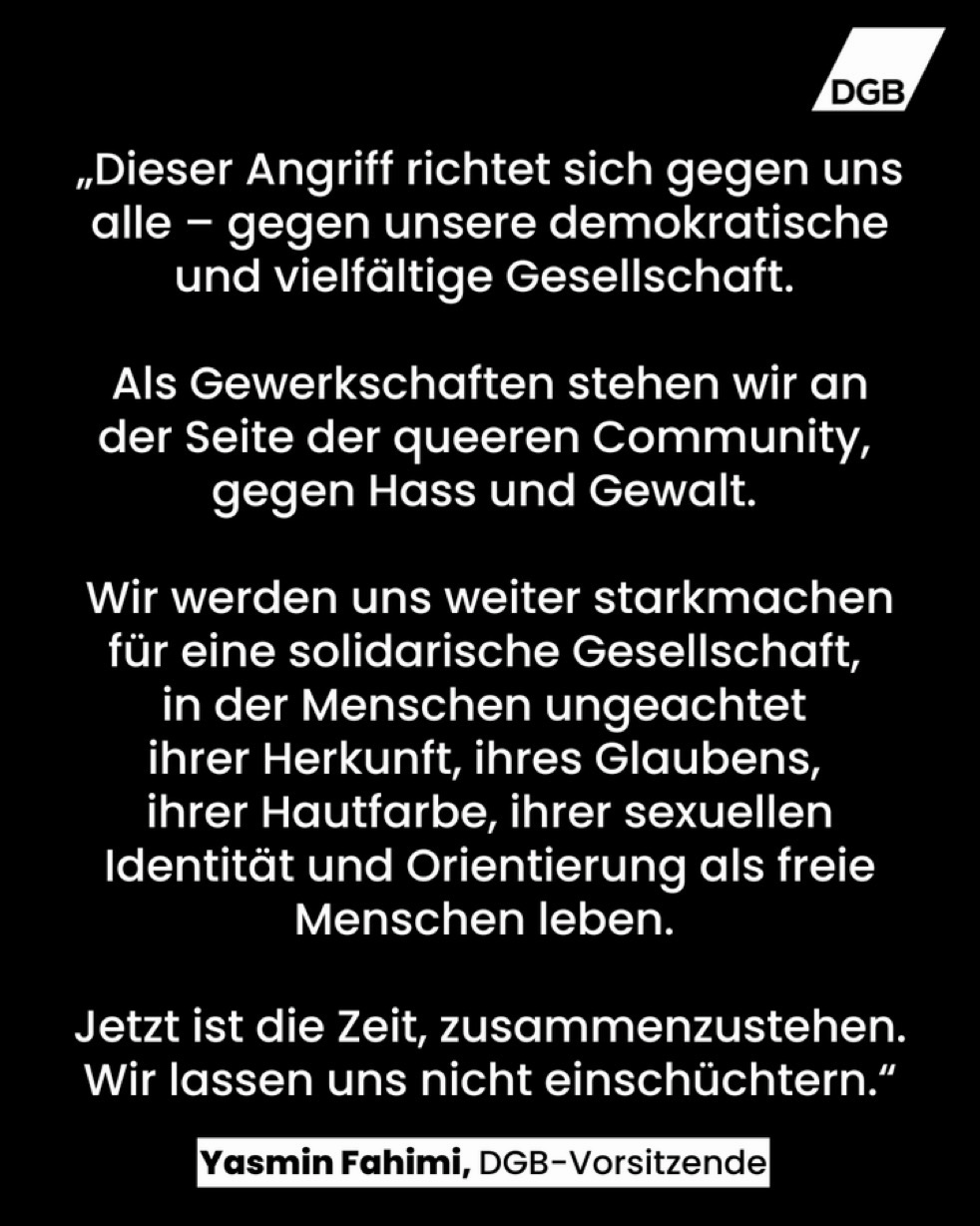 Grafik des DGB mit einem Zitat von Yasmin Fahimi, DGB-Vorsitzende: „Dieser Angriff richtet sich gegen uns alle – gegen unsere demokratische und vielfältige Gesellschaft. Als Gewerkschaften stehen wir an der Seite der queeren Community, gegen Hass und Gewalt. Wir werden uns weiter starkmachen für eine solidarische Gesellschaft, in der Menschen ungeachtet ihrer Herkunft, ihres Glaubens, ihrer Hautfarbe, ihrer sexuellen Identität und Orientierung als freie Menschen leben. Jetzt ist die Zeit, zusammenzustehen. Wir lassen uns nicht einschüchtern.“