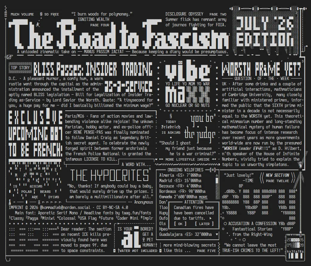 The image is an ASCII-art style newspaper title page. White text on dark background. It shows several articles, headlines, some (fake) advertisements, and graphical elements of a typical 20th century newspaper. It includes various puns, little scenes, hidden or less obvious messages and a wimmelbild feeling that is, unfortunately, hard to replicate in a pure description.

Here’s the content:

Title: The Road to Fascism, July '26 edition
Subtitle: A unicoded zinematic take on —— MANUS PASSIM IACTAT —— Because keeping a diary would be presumptuous.

The text snippets and articles from top left to bottom right:

“I burn woods for polymoney.” - IGNITING WEALTH

DISCLOSURE ODYSSEY: Summer flick has remnant army of journos fighting for FOIA.

Top Story: BLISS Passes, Insider Trading as-a-service
D.C. · A pleasant murmor, a comfy hum, a warm rustle went through the capital as the adminnistration announced the installment of the aptly named BLISS legislation – Bill for Legalization of Insider Trading as-Service – by Lord Savior the Worsth. Quote: “A tinysecond for you, a huge pay for me — did I basically billioned the minimum wage?”

Ad: VIBE MAXX yo life, yo mom, yo war. Go nuclear or go nuts.

Question of the week: Worsth prime yet?
UK · After some drinks and a couple of artificial interactions, mathmaticians of Cambridge University,  many closely familiar with ministered primes, informed the public that the SIXTH prime minister in a decade is not necessarily  equal to the WORSTH yet. This theoretical minmaxium number and long-standing mathematical mystery of human failure has become focus of intense research over recent years as more governments  world-wide are now run by the presumed  ″𝙒𝙊𝙍𝙎𝙏𝙃 𝘭𝘦𝘢𝘥𝘦𝘳 𝙀𝙑4𝙍!!1″ as D. Hilbert, n′th speaker of the House of Infinite Numbers, vividly tried to explain the topic to us unworthy simpletons.

EXCLUSIVE: Upcoming 007 to be French!: 
Paris/MI6 · Fans of action movies and lawbending violence alike rejoice! The unkown Parisian, hobby actor, and ex-police officer RENÉ PENSE-PAS was finally nominated to follow Daniel Craig as legendary British secret agent. To celebrate the newly forged spirit between former archrivals the French Police National is granted the infamous LICENSE TO KILL.

LIFESTYLE: You be the judge: Today FRIEDRICH is asking: “Should I ghost my friend just because he is a war criminal?”

Stock Market: The Markets are resing, polar bears are dying.

A word with the HYPROCITES: Quote from Anonymous: “No, thanks! If anybody could buy a baby, that would surely drive up the prices. I am barely a multimillionaire after all.”

NEW SECTION: ev'ry ACCUSATION A CONFESSION - Fantastical Stories from the right-wing. Quote: "We cannot leave the most true-ish crimes to the left." TIME says: "Just lovely!"

A scrollable list of ongoing wildfires with numbers of burned hectars; the element is partially hidden by a popup warning: "Canadian fires have been cancelled due to tariffs." The popup has two buttons: OK and Later.

USA flag: Dear reader: The section on recent ICE kills previously found here was moved to pages 9f. due to space constraints.   

AD: Is your AI bored? Get a pet human! (Water not included)

ID: 20260728 kx3ta78a