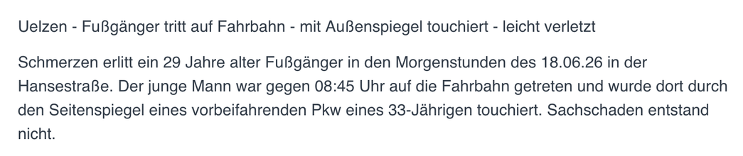 Uelzen - Fußgänger tritt auf Fahrbahn - mit Außenspiegel touchiert - leicht verletzt

Schmerzen erlitt ein 29 Jahre alter Fußgänger in den Morgenstunden des 18.06.26 in der Hansestraße. Der junge Mann war gegen 08:45 Uhr auf die Fahrbahn getreten und wurde dort durch den Seitenspiegel eines vorbeifahrenden Pkw eines 33-Jährigen touchiert. Sachschaden entstand nicht.