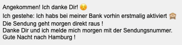 Screenshot:
Angekommen! Ich danke Dirl ☺️

Ich gestehe: Ich habs bel meiner Bank vorhin erstmalg aktiviert 🙈
Die Sendung geht morgen direkt raus!

Danke Dir und ich melde mich morgen mit der Sendungsnummer.
Gute Nacht nach Hamburg!
