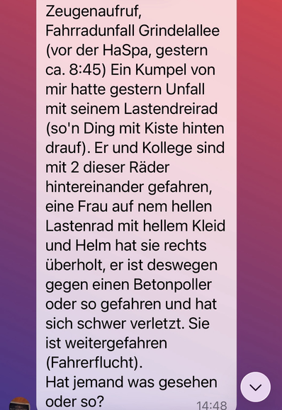 Zeugenaufrut, Fahrradunfall Grindelallee (vor der HaSpa, gestern ca. 8:45) Ein Kumpel von mir hatte gestern Unfall mit seinem Lastendreirad (so'n Ding mit Kiste hinten drauf). Er und Kollege sind mit 2 dieser Räder hintereinander gefahren, eine Frau auf nem hellen Lastenrad mit hellem Kleid und Helm hat sie rechts überholt, er ist deswegen gegen einen Betonpoller oder so gefahren und hat sich schwer verletzt. Sie ist weitergefahren (Fahrerflucht). Hat jmd. was gesehen?