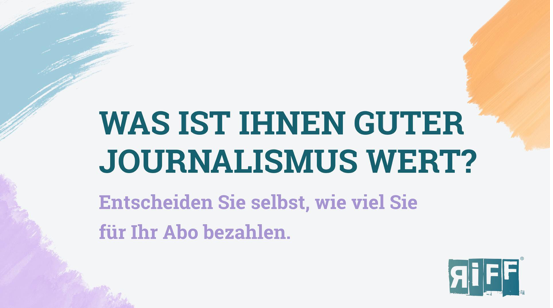 WAS IST IHNEN GUTER
JOURNALISMUS WERT?
Entscheiden Sie selbst, wie viel Sie
für Ihr Abo bezahlen.

Logo Riff
