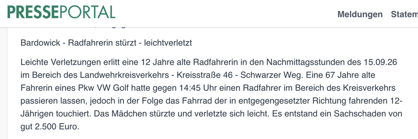 Bardowick - Radfahrerin stürzt - leichtverletzt


Leichte Verletzungen erlitt eine 12 Jahre alte Radfahrerin in den Nachmittagsstunden des 15.09.26 im Bereich des Landwehrkreisverkehrs - Kreisstraße 46 - Schwarzer Weg. Eine 67 Jahre alte Fahrerin eines Pkw VW Golf hatte gegen 14:45 Uhr einen Radfahrer im Bereich des Kreisverkehrs passieren lassen, jedoch in der Folge das Fahrrad der in entgegengesetzter Richtung fahrenden 12-Jährigen touchiert. Das Mädchen stürzte und verletzte sich leicht. …