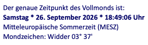 Screenshot: Der genaue Zeitpunkt des Vollmonds ist:
Samstag * 26. September 2026 * 18:49:06 Uhr
Mitteleuropische Sommerzeit (MESZ)
Mondzeichen: Widder 03° 37'
