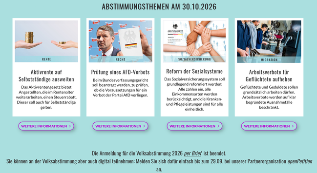 Screenshot
Abstimmungsthemen am 30.10.2026

RENTE
Aktivrente auf Selbststandige ausweiten
Das Aktivrentengesetz bietet Angestellten, die im Rentenalter weiterarbeiten, einen Steuerrabatt. 
Dieser soll auch fiir Selbststéndige gelten.

RECHT
Priifung eines AFD-Verbots  
Beim Bundesverfassungsgericht soll beantragt werden, zu priifen, ob die Voraussetzungen für ein Verbot der Partei AfD vorliegen. 

SOZIALVERSICHERUNG
Reform der Sozialsysteme 
Das Sozialversicherungssystem  soll grundlegend refor…