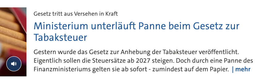 
Gesetz tritt aus Versehen in Kraft Ministerium unterläuft Panne beim Gesetz zur Tabaksteuer

Stand: 21.10.2026 • 06:52 Uhr

Gestern wurde das Gesetz zur Anhebung der Tabaksteuer veröffentlicht. Eigentlich sollen die Steuersätze ab 2027 steigen. Doch durch eine Panne des Finanzministeriums gelten sie ab sofort - zumindest auf dem Papier. 